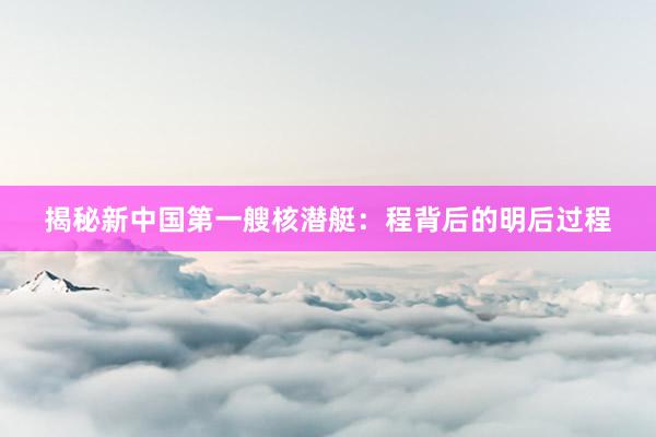 揭秘新中国第一艘核潜艇：程背后的明后过程