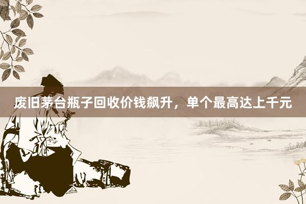 废旧茅台瓶子回收价钱飙升，单个最高达上千元